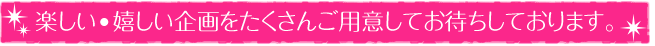 楽しい・嬉しい企画をたくさんご用意してお待ちしております。
